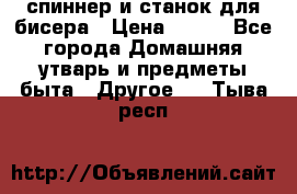 спиннер и станок для бисера › Цена ­ 500 - Все города Домашняя утварь и предметы быта » Другое   . Тыва респ.